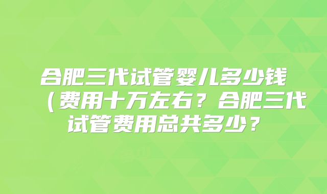 合肥三代试管婴儿多少钱（费用十万左右？合肥三代试管费用总共多少？