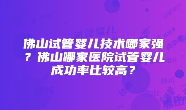 佛山试管婴儿技术哪家强？佛山哪家医院试管婴儿成功率比较高？