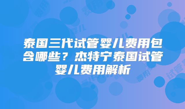 泰国三代试管婴儿费用包含哪些？杰特宁泰国试管婴儿费用解析