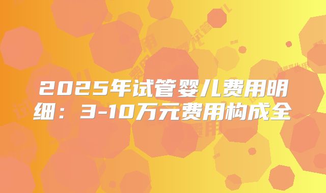 2025年试管婴儿费用明细：3-10万元费用构成全