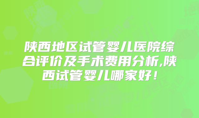 陕西地区试管婴儿医院综合评价及手术费用分析,陕西试管婴儿哪家好！