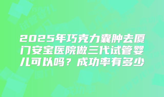 2025年巧克力囊肿去厦门安宝医院做三代试管婴儿可以吗?成功率有多少