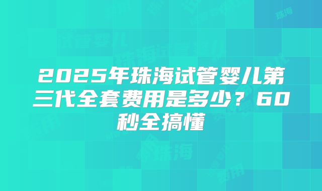 2025年珠海试管婴儿第三代全套费用是多少？60秒全搞懂