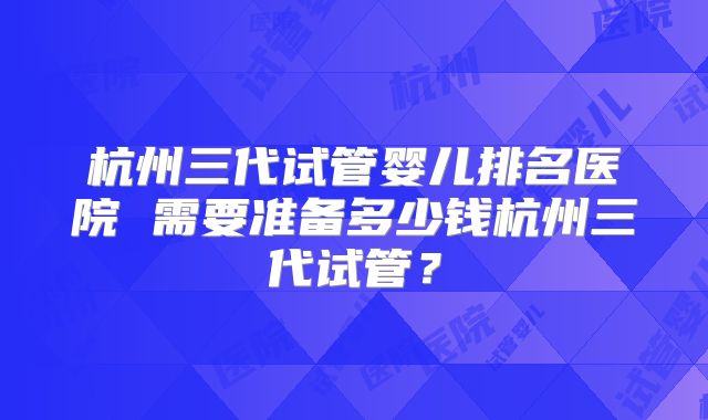 杭州三代试管婴儿排名医院 需要准备多少钱杭州三代试管？