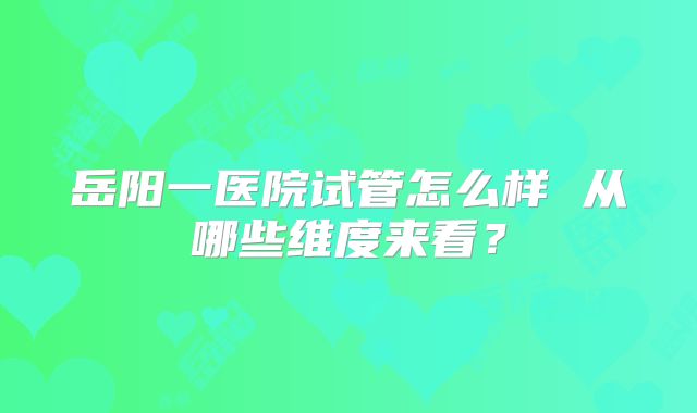 岳阳一医院试管怎么样 从哪些维度来看？