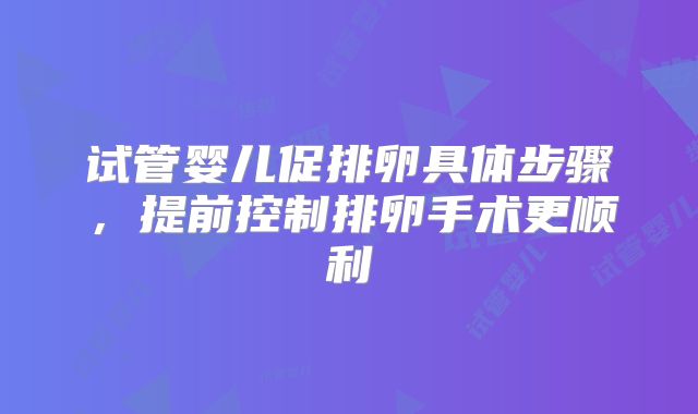 试管婴儿促排卵具体步骤，提前控制排卵手术更顺利