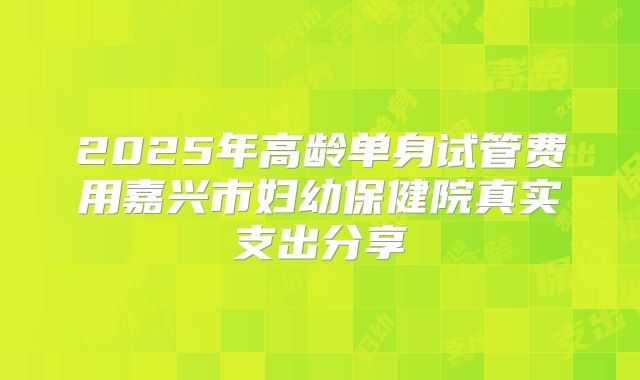 2025年高龄单身试管费用嘉兴市妇幼保健院真实支出分享
