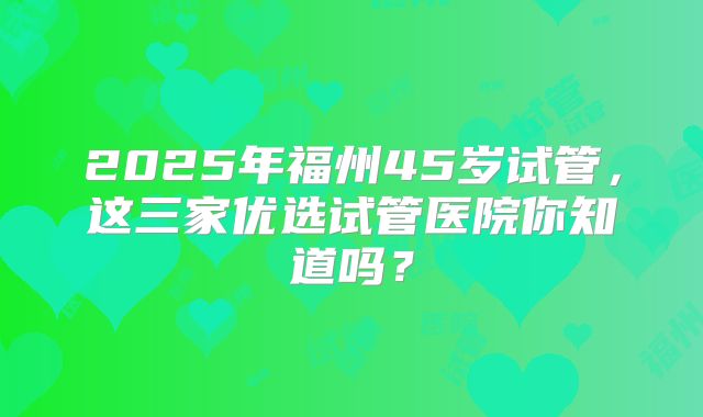 2025年福州45岁试管，这三家优选试管医院你知道吗？