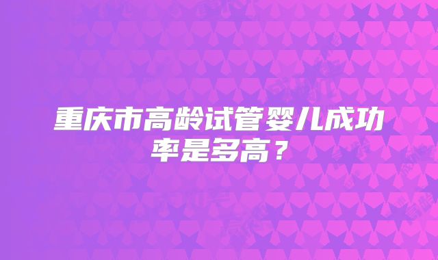重庆市高龄试管婴儿成功率是多高?