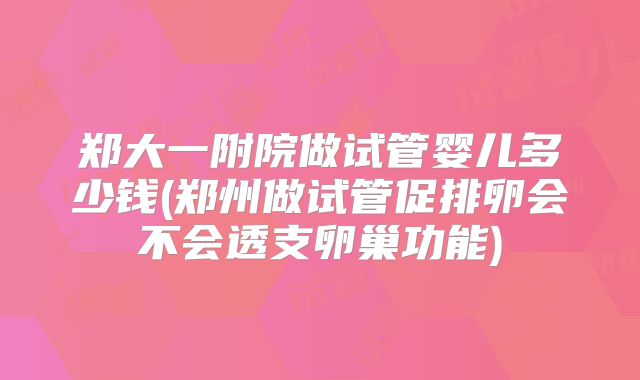 郑大一附院做试管婴儿多少钱(郑州做试管促排卵会不会透支卵巢功能)
