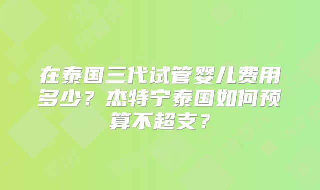 在泰国三代试管婴儿费用多少？杰特宁泰国如何预算不超支？