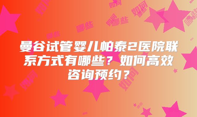 曼谷试管婴儿帕泰2医院联系方式有哪些？如何高效咨询预约？