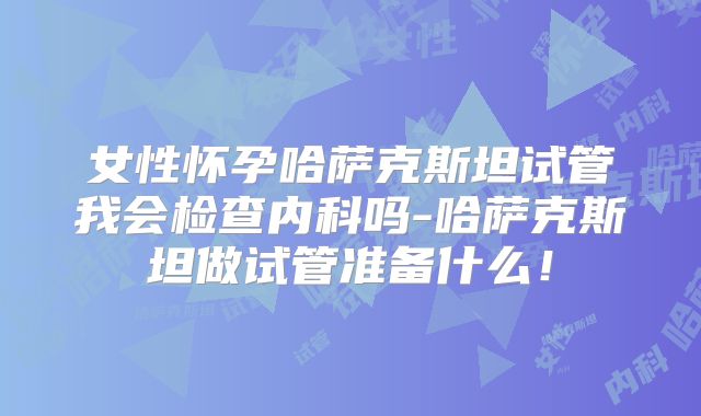 女性怀孕哈萨克斯坦试管我会检查内科吗-哈萨克斯坦做试管准备什么!
