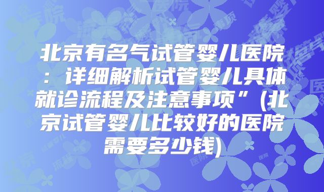 北京有名气试管婴儿医院：详细解析试管婴儿具体就诊流程及注意事项”(北京试管婴儿比较好的医院需要多少钱)