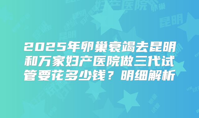 2025年卵巢衰竭去昆明和万家妇产医院做三代试管要花多少钱？明细解析