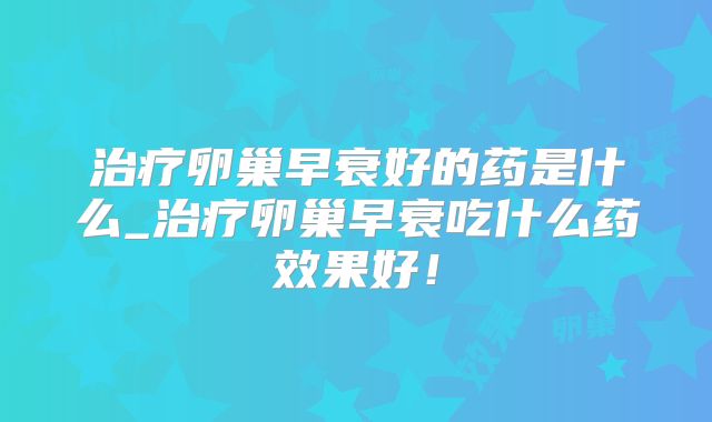 治疗卵巢早衰好的药是什么_治疗卵巢早衰吃什么药效果好!