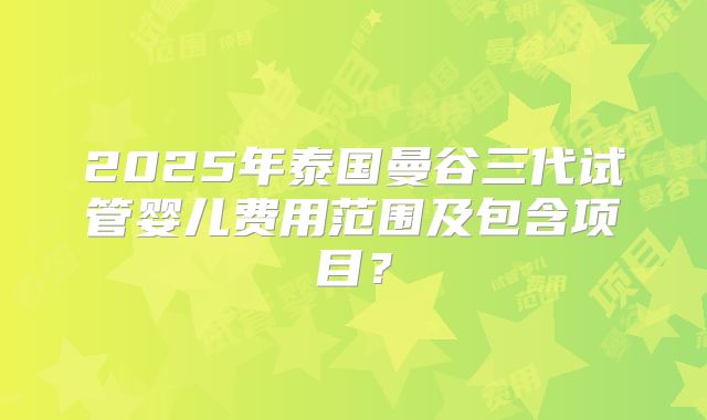 2025年泰国曼谷三代试管婴儿费用范围及包含项目？