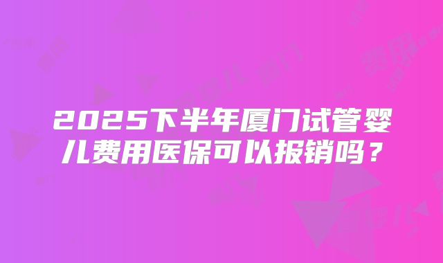 2025下半年厦门试管婴儿费用医保可以报销吗?