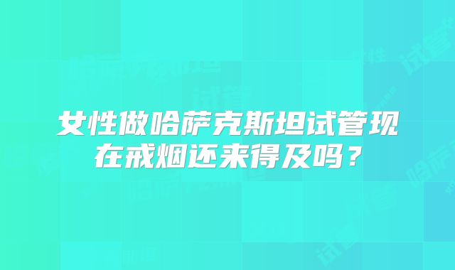 女性做哈萨克斯坦试管现在戒烟还来得及吗？
