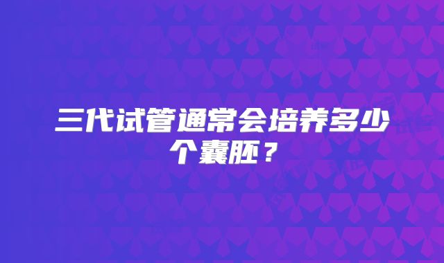三代试管通常会培养多少个囊胚？