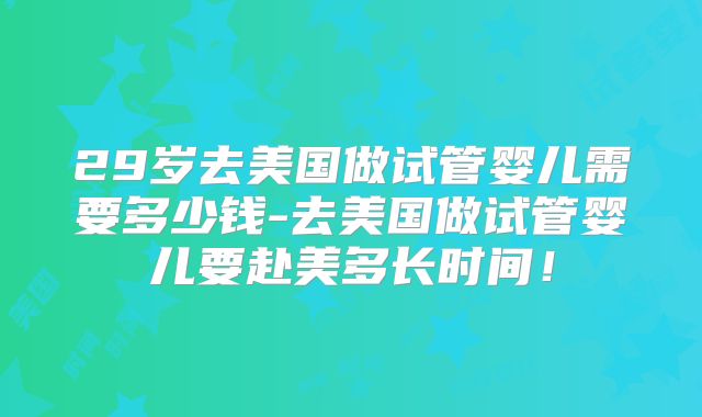29岁去美国做试管婴儿需要多少钱-去美国做试管婴儿要赴美多长时间！