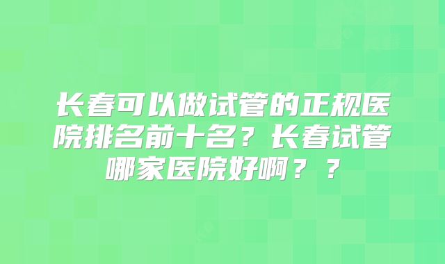 长春可以做试管的正规医院排名前十名？长春试管哪家医院好啊？？