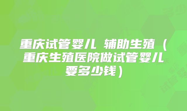 重庆试管婴儿詢辅助生殖（重庆生殖医院做试管婴儿要多少钱）