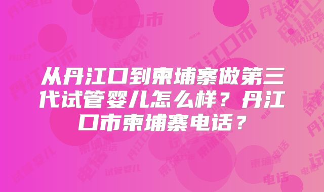 从丹江口到柬埔寨做第三代试管婴儿怎么样？丹江口市柬埔寨电话？