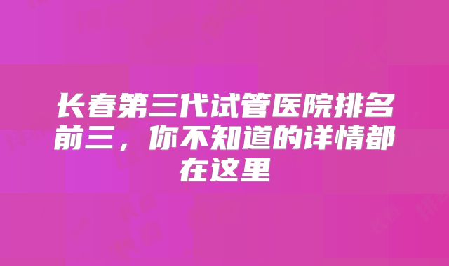 长春第三代试管医院排名前三，你不知道的详情都在这里