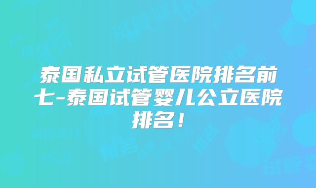 泰国私立试管医院排名前七-泰国试管婴儿公立医院排名！