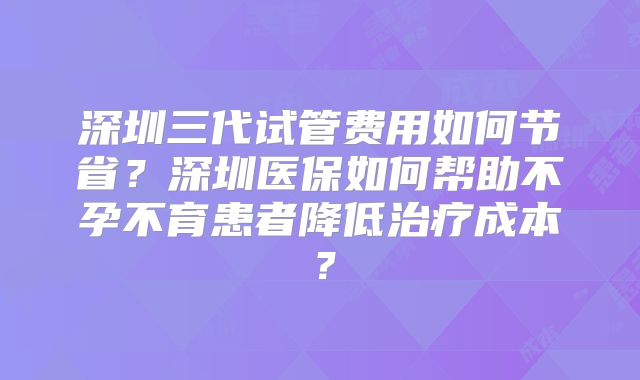 深圳三代试管费用如何节省？深圳医保如何帮助不孕不育患者降低治疗成本？