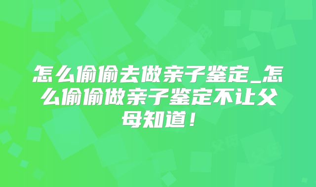 怎么偷偷去做亲子鉴定_怎么偷偷做亲子鉴定不让父母知道！