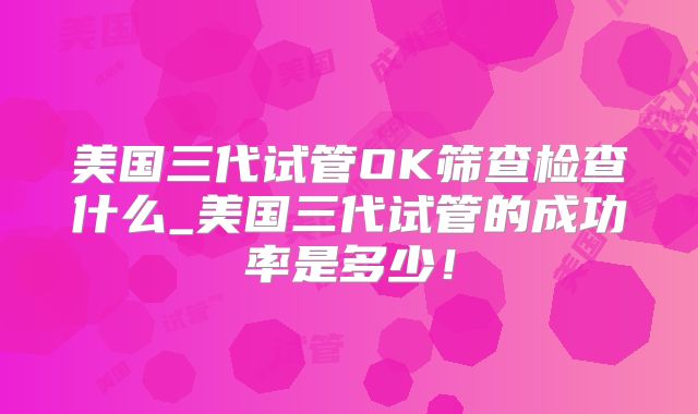 美国三代试管OK筛查检查什么_美国三代试管的成功率是多少！