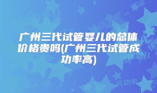 广州三代试管婴儿的总体价格贵吗(广州三代试管成功率高)