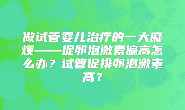 做试管婴儿治疗的一大麻烦——促卵泡激素偏高怎么办？试管促排卵泡激素高？