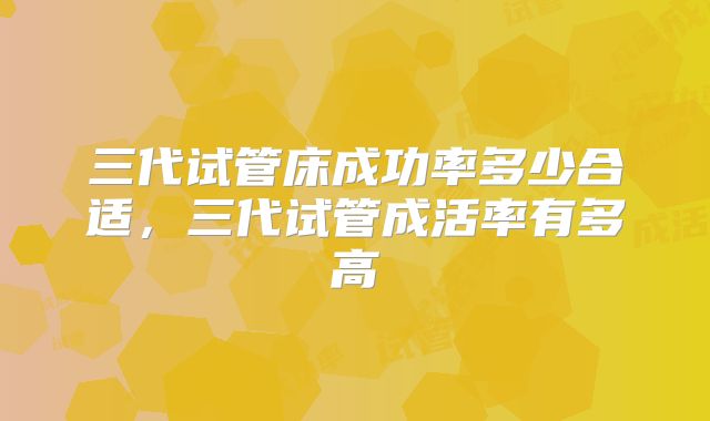 三代试管床成功率多少合适，三代试管成活率有多高