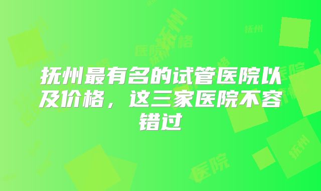 抚州最有名的试管医院以及价格，这三家医院不容错过