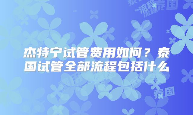 杰特宁试管费用如何?泰国试管全部流程包括什么