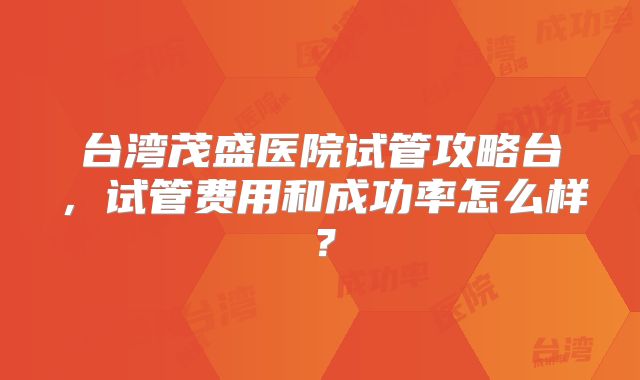 台湾茂盛医院试管攻略台，试管费用和成功率怎么样？