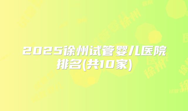 2025徐州试管婴儿医院排名(共10家)