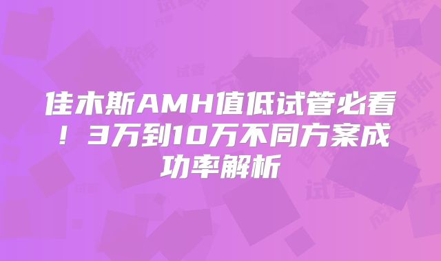 佳木斯AMH值低试管必看！3万到10万不同方案成功率解析