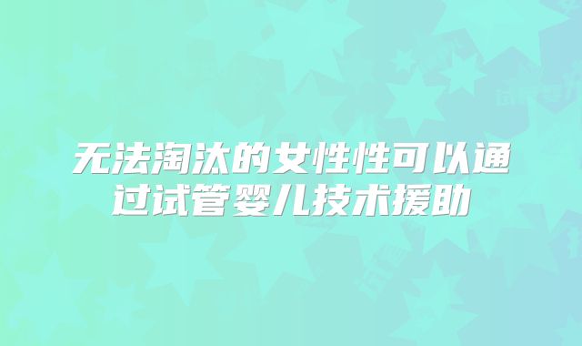 无法淘汰的女性性可以通过试管婴儿技术援助