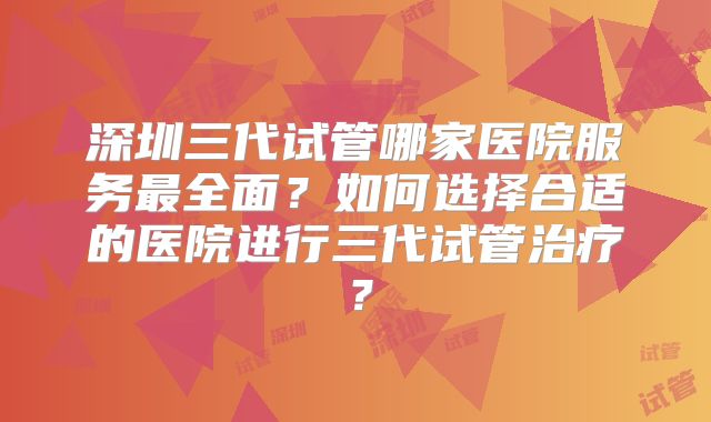 深圳三代试管哪家医院服务最全面？如何选择合适的医院进行三代试管治疗？