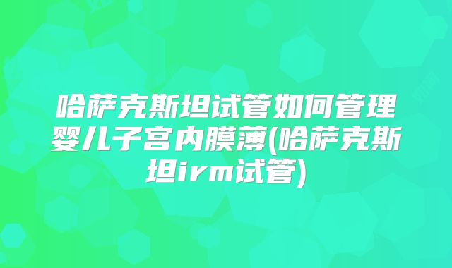 哈萨克斯坦试管如何管理婴儿子宫内膜薄(哈萨克斯坦irm试管)