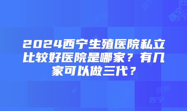 2024西宁生殖医院私立比较好医院是哪家？有几家可以做三代？