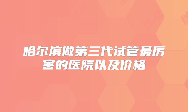 哈尔滨做第三代试管最厉害的医院以及价格