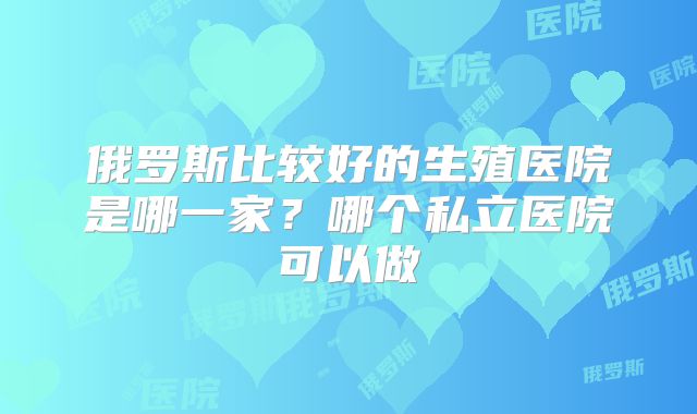 俄罗斯比较好的生殖医院是哪一家？哪个私立医院可以做