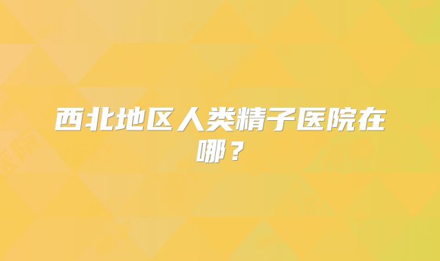 西北地区人类精子医院在哪？