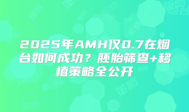 2025年AMH仅0.7在烟台如何成功？胚胎筛查+移植策略全公开