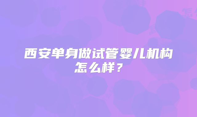 西安单身做试管婴儿机构怎么样？